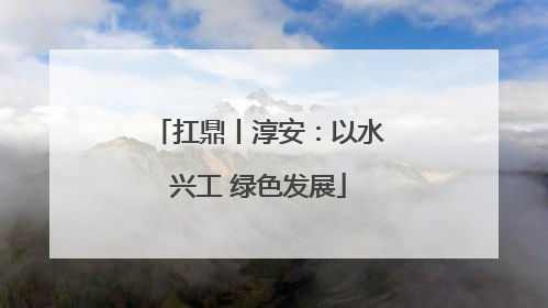 扛鼎丨淳安：以水兴工 绿色发展