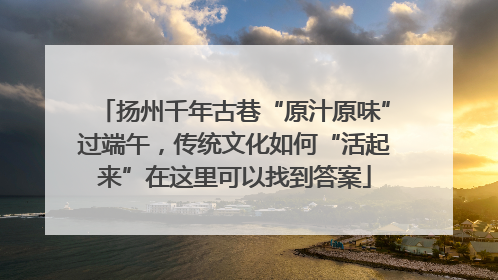 扬州千年古巷“原汁原味”过端午，传统文化如何“活起来”在这里可以找到答案