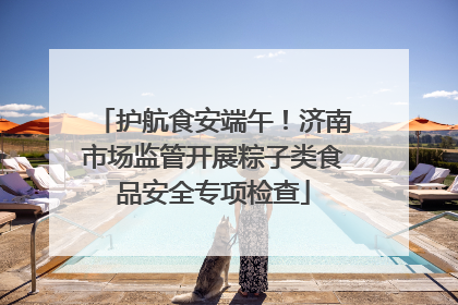 护航食安端午！济南市场监管开展粽子类食品安全专项检查