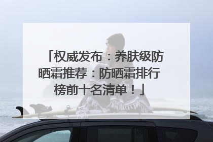 权威发布：养肤级防晒霜推荐：防晒霜排行榜前十名清单！