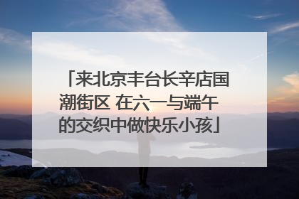 来北京丰台长辛店国潮街区 在六一与端午的交织中做快乐小孩