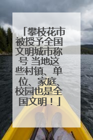 攀枝花市被授予全国文明城市称号 当地这些村镇、单位、家庭、校园也是全国文明！