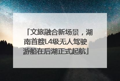 文旅融合新场景，湖南首艘L4级无人驾驶游船在后湖正式起航