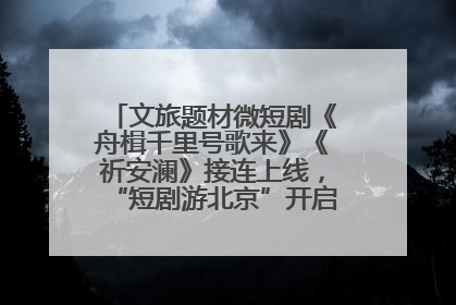 文旅题材微短剧《舟楫千里号歌来》《祈安澜》接连上线，“短剧游北京”开启大运河文化之旅