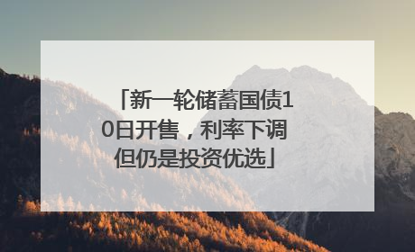 新一轮储蓄国债10日开售，利率下调但仍是投资优选