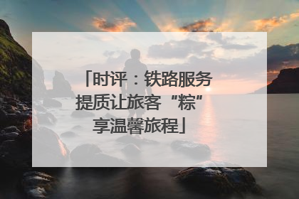 时评：铁路服务提质让旅客“粽”享温馨旅程