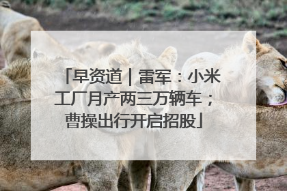 早资道｜雷军：小米工厂月产两三万辆车；曹操出行开启招股