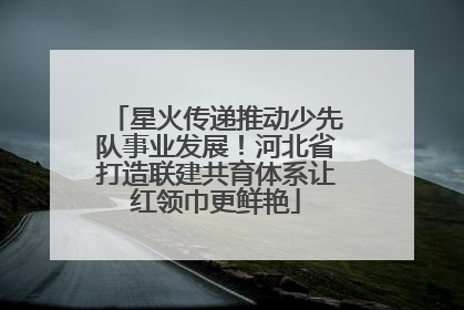 星火传递推动少先队事业发展！河北省打造联建共育体系让红领巾更鲜艳