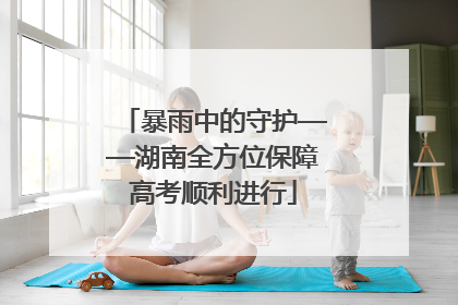 暴雨中的守护——湖南全方位保障高考顺利进行
