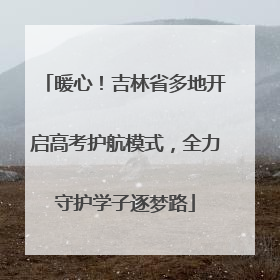 暖心！吉林省多地开启高考护航模式，全力守护学子逐梦路
