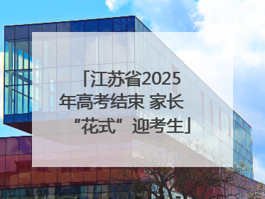 江苏省2025年高考结束 家长“花式”迎考生