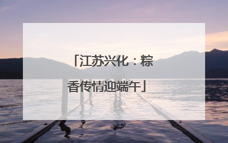 江苏兴化：粽香传情迎端午