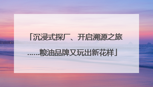 沉浸式探厂、开启溯源之旅……粮油品牌又玩出新花样