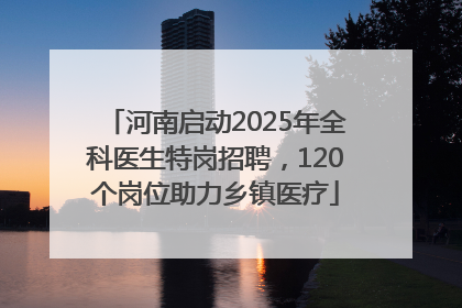 河南启动2025年全科医生特岗招聘，120个岗位助力乡镇医疗