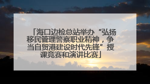 海口边检总站举办“弘扬移民管理警察职业精神，争当自贸港建设时代先锋”授课竞赛和演讲比赛