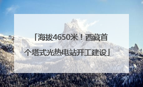 海拔4650米！西藏首个塔式光热电站开工建设