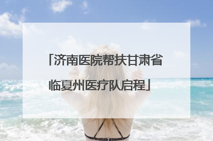 济南医院帮扶甘肃省临夏州医疗队启程