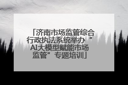 济南市场监管综合行政执法系统举办“AI大模型赋能市场监管”专题培训