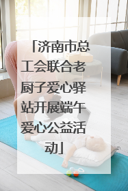 济南市总工会联合老厨子爱心驿站开展端午爱心公益活动