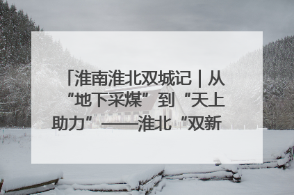 淮南淮北双城记｜从“地下采煤”到“天上助力”——淮北“双新”产业突围记