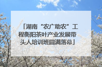 湖南“农广助农”工程衡阳茶叶产业发展带头人培训班圆满落幕