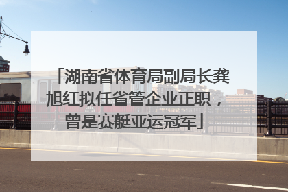 湖南省体育局副局长龚旭红拟任省管企业正职，曾是赛艇亚运冠军