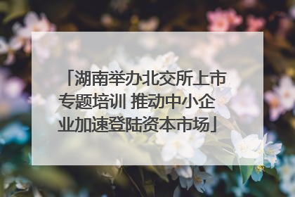 湖南举办北交所上市专题培训 推动中小企业加速登陆资本市场