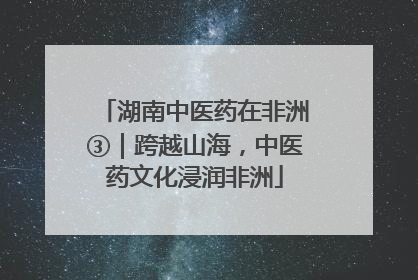 湖南中医药在非洲③｜跨越山海，中医药文化浸润非洲