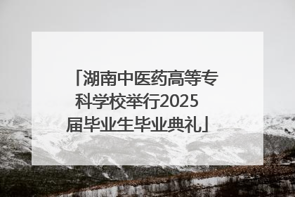 湖南中医药高等专科学校举行2025届毕业生毕业典礼
