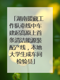 湖南援藏工作队牵线中车建起高原上首条清洁能源装配产线，本地大学生成车间检验员