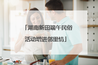 湖南新田端午民俗活动增进邻里情