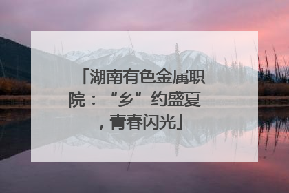 湖南有色金属职院：“乡”约盛夏，青春闪光