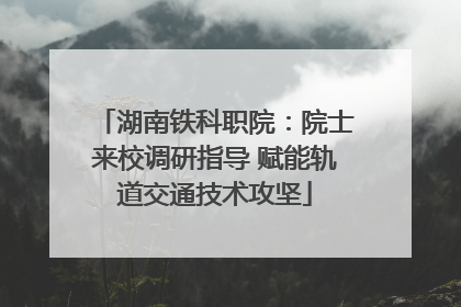 湖南铁科职院：院士来校调研指导 赋能轨道交通技术攻坚