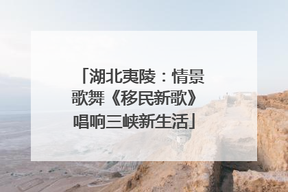 湖北夷陵：情景歌舞《移民新歌》唱响三峡新生活