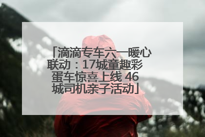 滴滴专车六一暖心联动：17城童趣彩蛋车惊喜上线 46城司机亲子活动