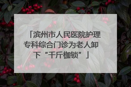 滨州市人民医院护理专科综合门诊为老人卸下“千斤枷锁”