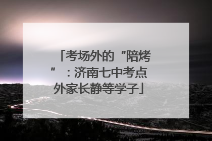 考场外的“陪烤”：济南七中考点外家长静等学子
