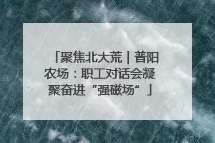 聚焦北大荒｜普阳农场：职工对话会凝聚奋进“强磁场”