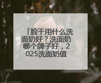 脸干用什么洗面奶好？洗面奶哪个牌子好，2025洗面奶值得买推荐！