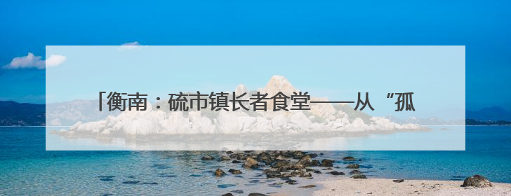 衡南：硫市镇长者食堂——从“孤独餐桌”到文明的“温馨港湾”