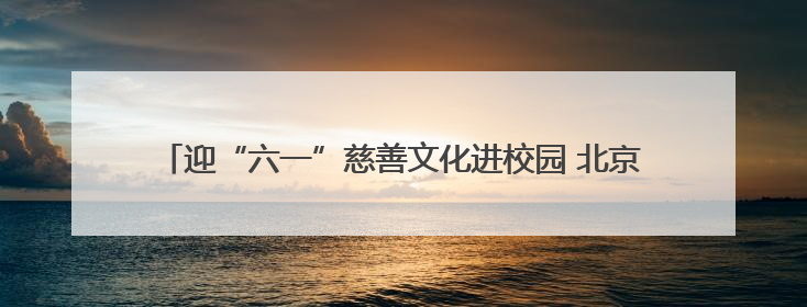 迎“六一”慈善文化进校园 北京东城青少年助力实现“微心愿”