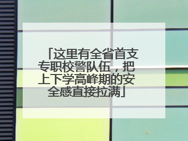 这里有全省首支专职校警队伍，把上下学高峰期的安全感直接拉满