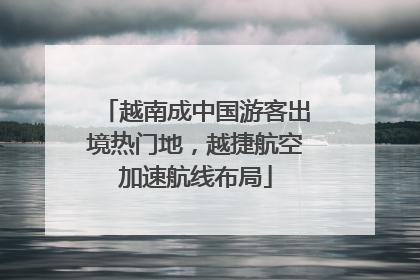 越南成中国游客出境热门地，越捷航空加速航线布局
