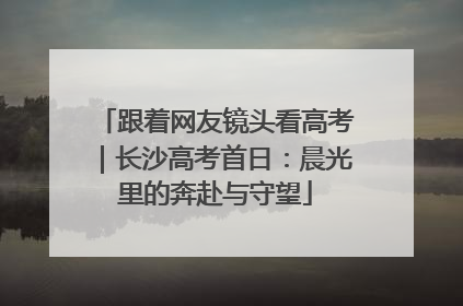 跟着网友镜头看高考｜长沙高考首日：晨光里的奔赴与守望
