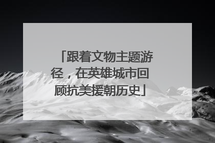 跟着文物主题游径，在英雄城市回顾抗美援朝历史