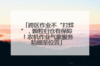 跨区作业不“打烊”，颗粒归仓有保障！农机作业气象服务精细至位置