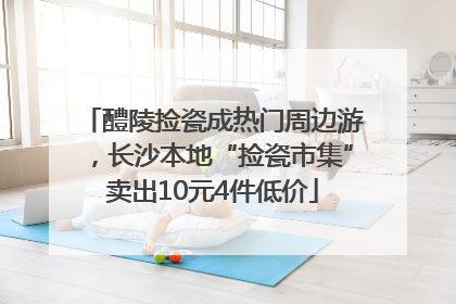 醴陵捡瓷成热门周边游，长沙本地“捡瓷市集”卖出10元4件低价