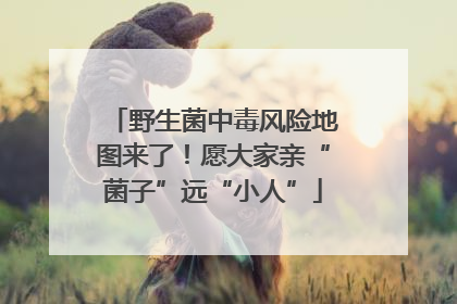野生菌中毒风险地图来了！愿大家亲“菌子”远“小人”