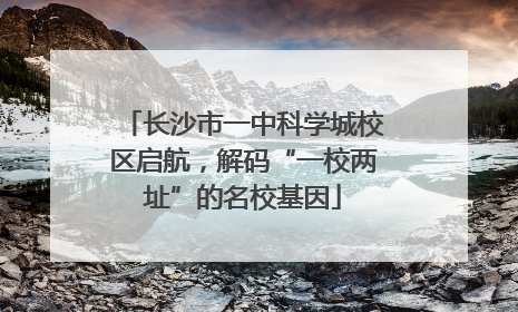 长沙市一中科学城校区启航，解码“一校两址”的名校基因