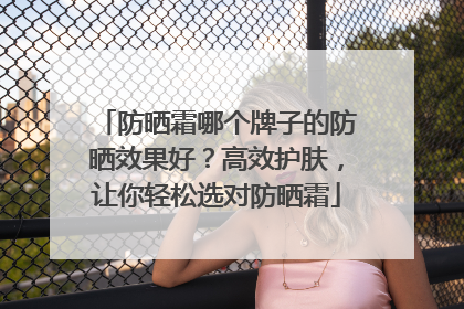 防晒霜哪个牌子的防晒效果好？高效护肤，让你轻松选对防晒霜